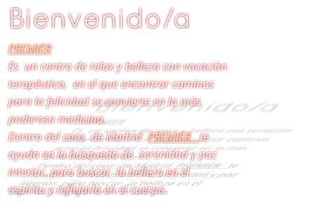 Bienvenido/a PREMIER Es  un centro de relax y belleza con vocacin teraputica,  en el que encontrar caminos para la felicidad se convierte en la ms poderosa medicina. Dentro del caos  de Madrid  PREMIER   te ayuda en la bsqueda de  serenidad y paz interior, para buscar  la belleza en el espritu y reflejarla en el cuerpo.